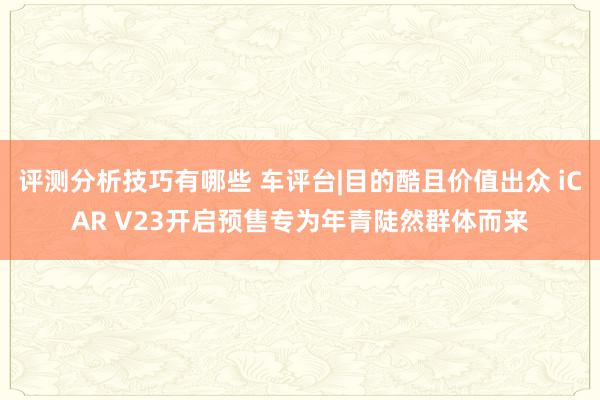 评测分析技巧有哪些 车评台|目的酷且价值出众 iCAR V23开启预售专为年青陡然群体而来