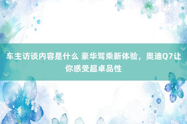 车主访谈内容是什么 豪华驾乘新体验，奥迪Q7让你感受超卓品性