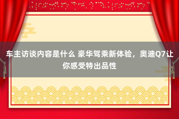 车主访谈内容是什么 豪华驾乘新体验，奥迪Q7让你感受特出品性