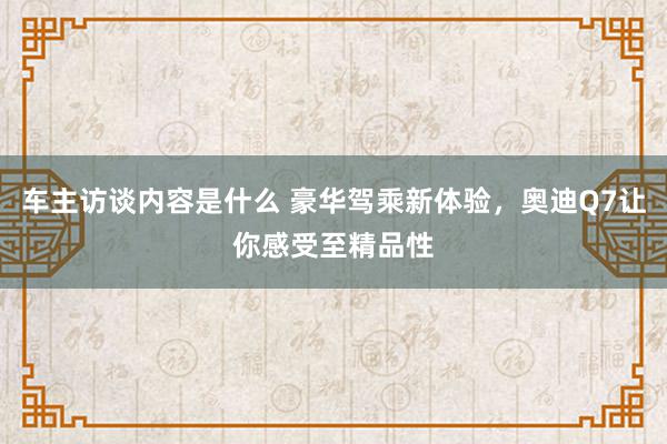 车主访谈内容是什么 豪华驾乘新体验，奥迪Q7让你感受至精品性