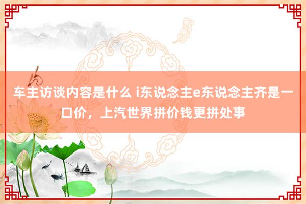 车主访谈内容是什么 i东说念主e东说念主齐是一口价，上汽世界拼价钱更拼处事