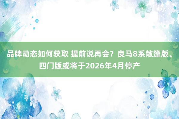 品牌动态如何获取 提前说再会？良马8系敞篷版、四门版或将于2026年4月停产