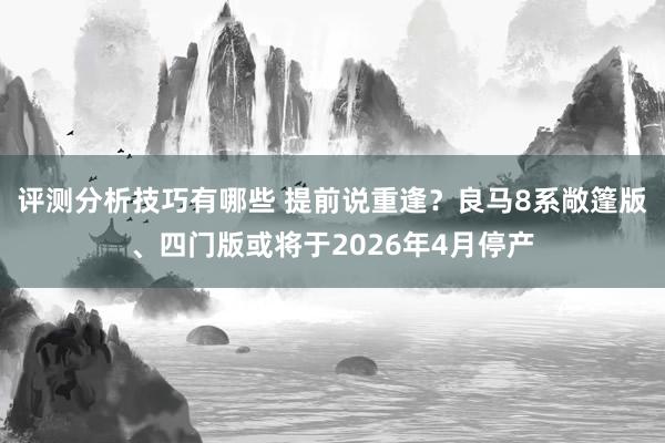 评测分析技巧有哪些 提前说重逢？良马8系敞篷版、四门版或将于2026年4月停产