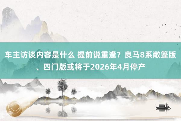 车主访谈内容是什么 提前说重逢？良马8系敞篷版、四门版或将于2026年4月停产