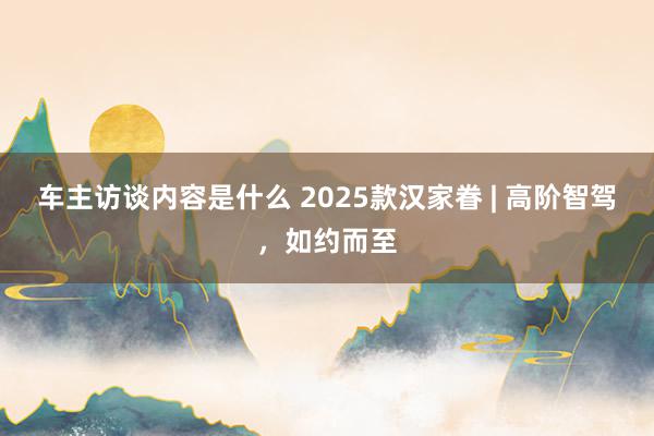 车主访谈内容是什么 2025款汉家眷 | 高阶智驾，如约而至