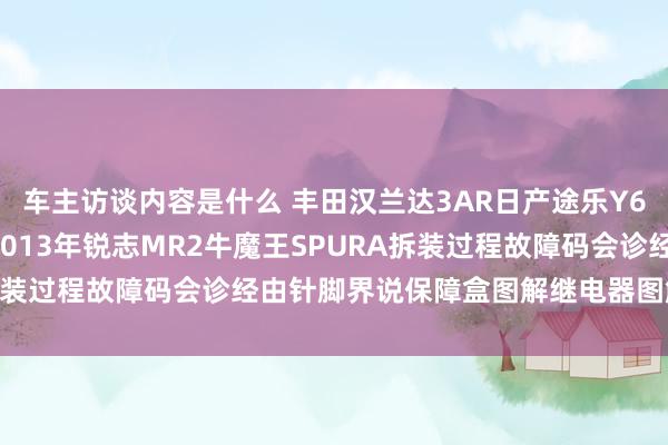 车主访谈内容是什么 丰田汉兰达3AR日产途乐Y60维修手册电路图贵寓2013年锐志MR2牛魔王SPURA拆装过程故障码会诊经由针脚界说保障盒图解继电器图解线束走