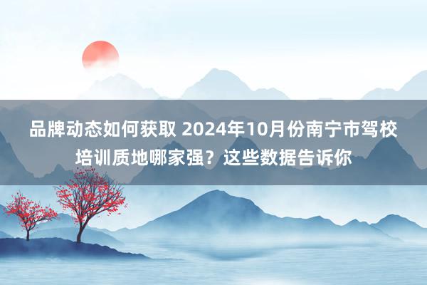 品牌动态如何获取 2024年10月份南宁市驾校培训质地哪家强？这些数据告诉你