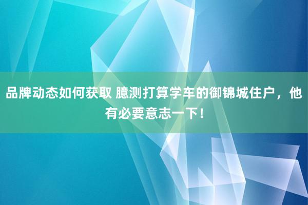 品牌动态如何获取 臆测打算学车的御锦城住户，他有必要意志一下！