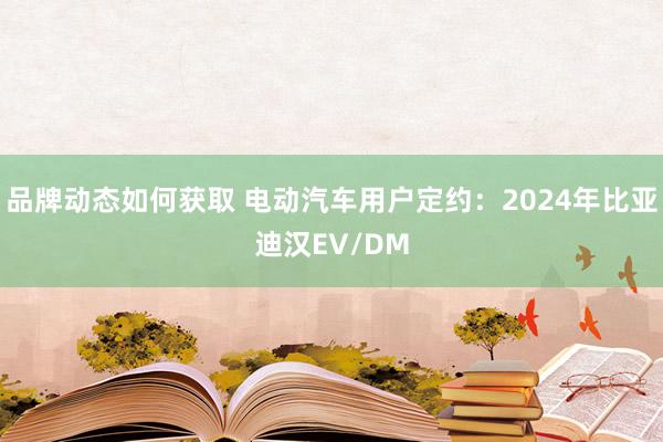 品牌动态如何获取 电动汽车用户定约：2024年比亚迪汉EV/DM