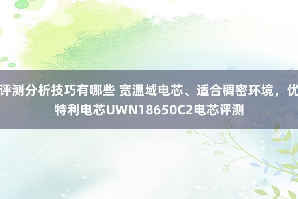 评测分析技巧有哪些 宽温域电芯、适合稠密环境，优特利电芯UWN18650C2电芯评测