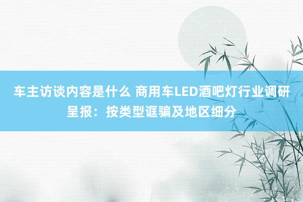 车主访谈内容是什么 商用车LED酒吧灯行业调研呈报：按类型诓骗及地区细分