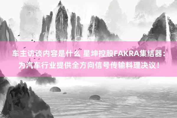 车主访谈内容是什么 星坤控股FAKRA集结器：为汽车行业提供全方向信号传输料理决议！