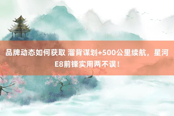 品牌动态如何获取 溜背谋划+500公里续航，星河E8前锋实用两不误！