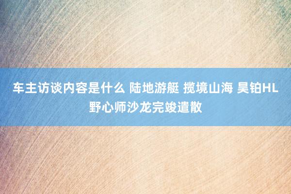 车主访谈内容是什么 陆地游艇 揽境山海 昊铂HL野心师沙龙完竣遣散