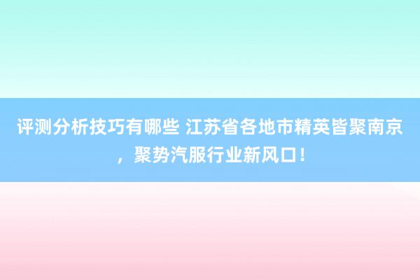 评测分析技巧有哪些 江苏省各地市精英皆聚南京，聚势汽服行业新风口！