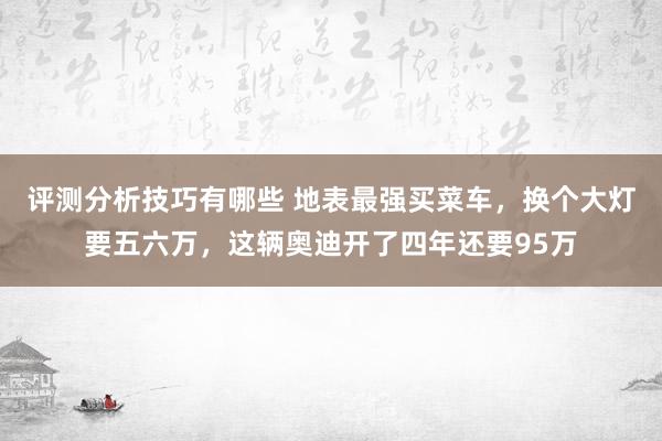 评测分析技巧有哪些 地表最强买菜车，换个大灯要五六万，这辆奥迪开了四年还要95万