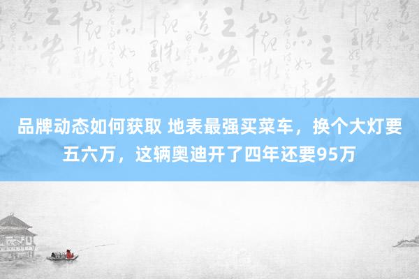 品牌动态如何获取 地表最强买菜车，换个大灯要五六万，这辆奥迪开了四年还要95万