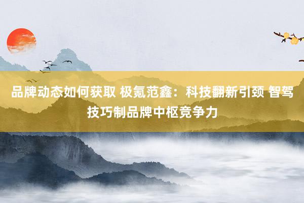 品牌动态如何获取 极氪范鑫：科技翻新引颈 智驾技巧制品牌中枢竞争力