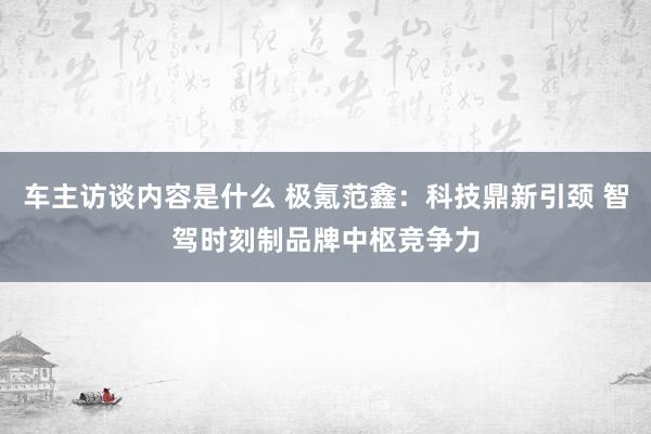 车主访谈内容是什么 极氪范鑫：科技鼎新引颈 智驾时刻制品牌中枢竞争力