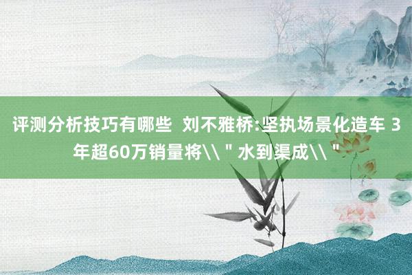 评测分析技巧有哪些  刘不雅桥:坚执场景化造车 3年超60万销量将\＂水到渠成\＂