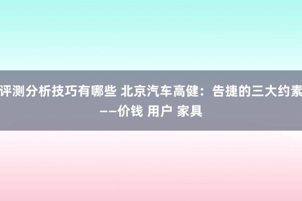 评测分析技巧有哪些 北京汽车高健：告捷的三大约素——价钱 用户 家具