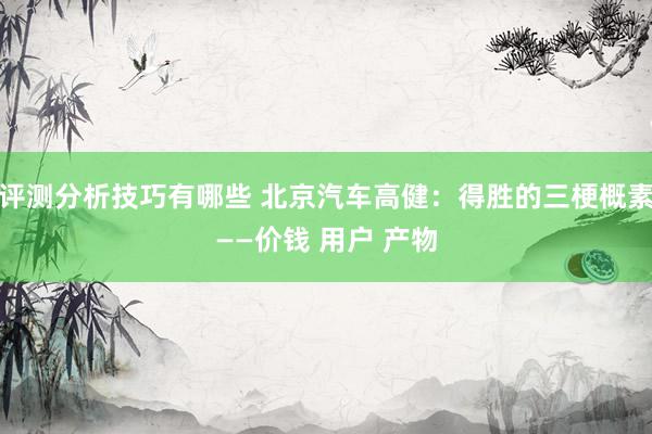 评测分析技巧有哪些 北京汽车高健：得胜的三梗概素——价钱 用户 产物