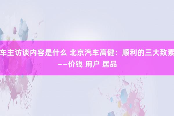 车主访谈内容是什么 北京汽车高健：顺利的三大致素——价钱 用户 居品