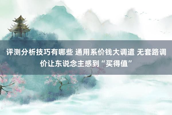 评测分析技巧有哪些 通用系价钱大调遣 无套路调价让东说念主感到“买得值”