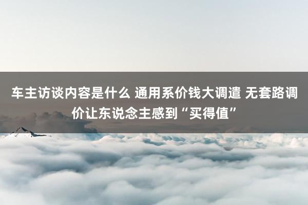 车主访谈内容是什么 通用系价钱大调遣 无套路调价让东说念主感到“买得值”