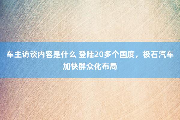 车主访谈内容是什么 登陆20多个国度，极石汽车加快群众化布局