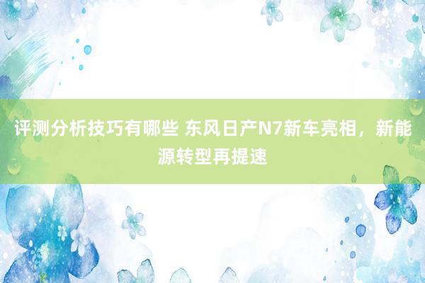 评测分析技巧有哪些 东风日产N7新车亮相，新能源转型再提速