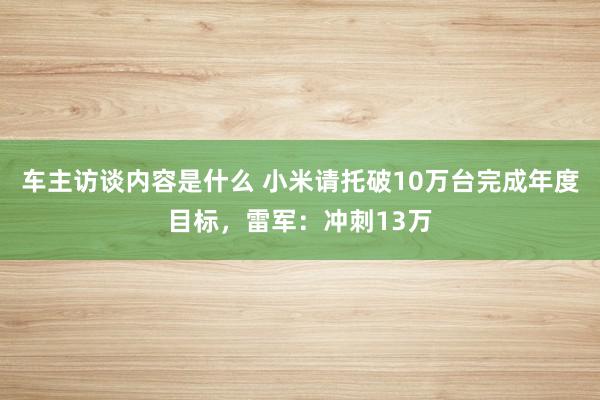 车主访谈内容是什么 小米请托破10万台完成年度目标，雷军：冲刺13万