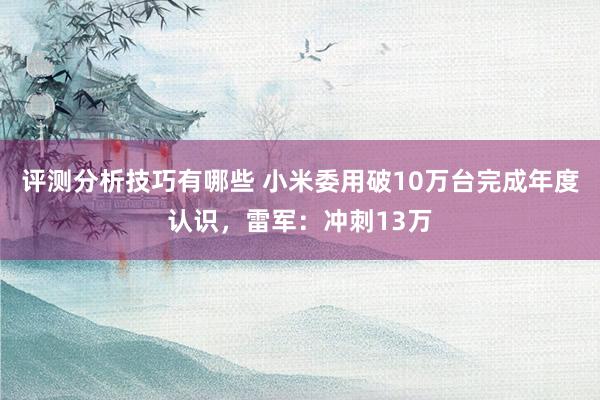 评测分析技巧有哪些 小米委用破10万台完成年度认识，雷军：冲刺13万