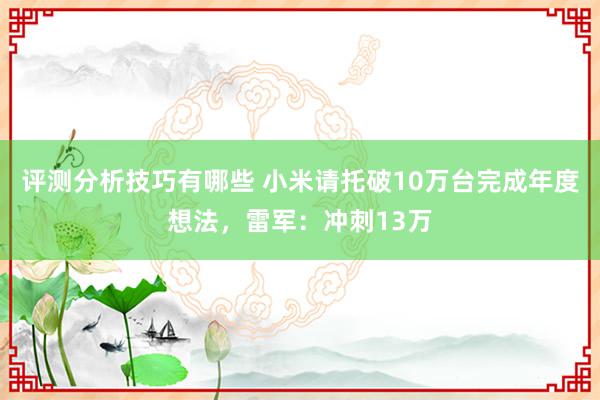 评测分析技巧有哪些 小米请托破10万台完成年度想法，雷军：冲刺13万