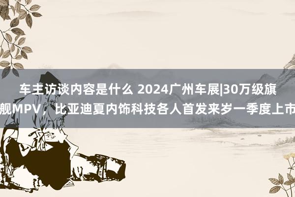 车主访谈内容是什么 2024广州车展|30万级旗舰MPV，比亚迪夏内饰科技各人首发来岁一季度上市