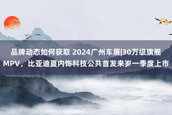 品牌动态如何获取 2024广州车展|30万级旗舰MPV，比亚迪夏内饰科技公共首发来岁一季度上市