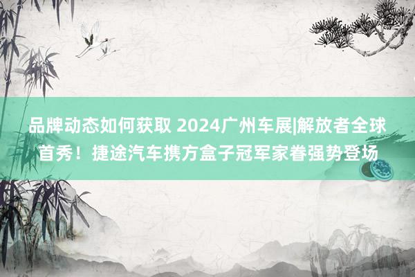 品牌动态如何获取 2024广州车展|解放者全球首秀！捷途汽车携方盒子冠军家眷强势登场