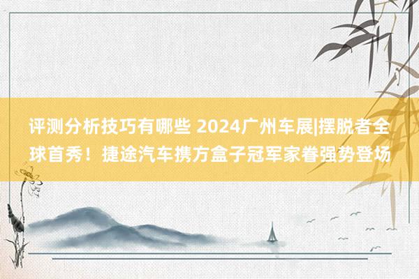 评测分析技巧有哪些 2024广州车展|摆脱者全球首秀！捷途汽车携方盒子冠军家眷强势登场