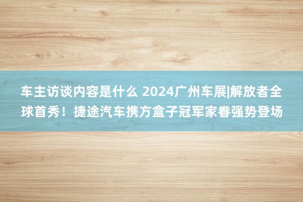 车主访谈内容是什么 2024广州车展|解放者全球首秀！捷途汽车携方盒子冠军家眷强势登场