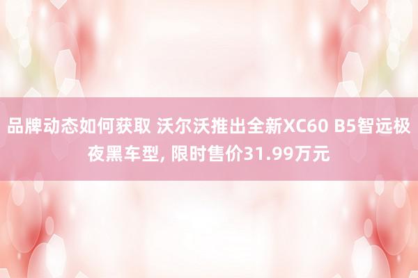 品牌动态如何获取 沃尔沃推出全新XC60 B5智远极夜黑车型, 限时售价31.99万元