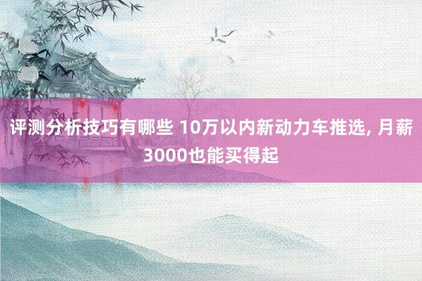 评测分析技巧有哪些 10万以内新动力车推选, 月薪3000也能买得起