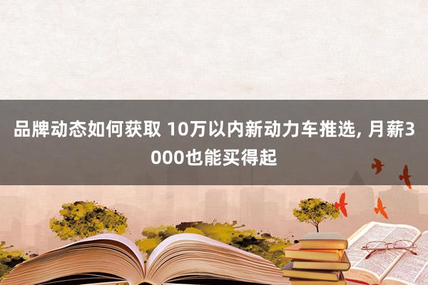 品牌动态如何获取 10万以内新动力车推选, 月薪3000也能买得起