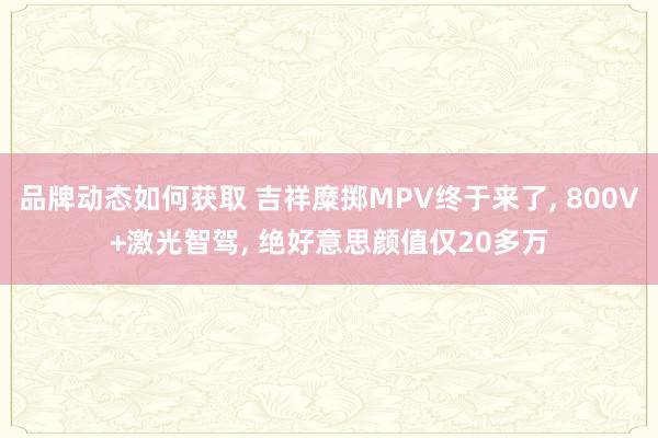 品牌动态如何获取 吉祥糜掷MPV终于来了, 800V+激光智驾, 绝好意思颜值仅20多万