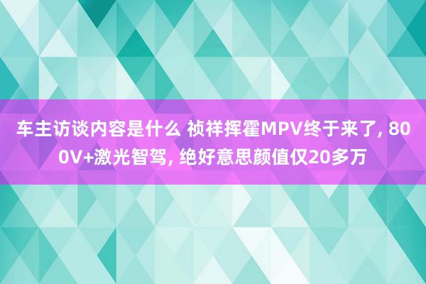 车主访谈内容是什么 祯祥挥霍MPV终于来了, 800V+激光智驾, 绝好意思颜值仅20多万