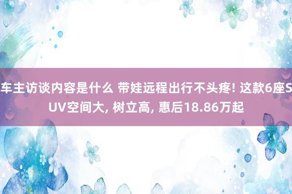 车主访谈内容是什么 带娃远程出行不头疼! 这款6座SUV空间大, 树立高, 惠后18.86万起