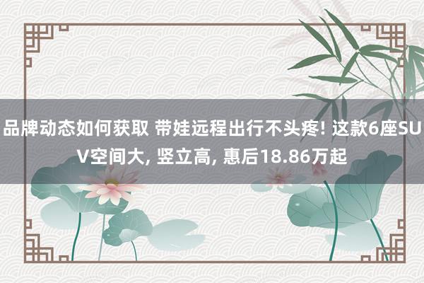 品牌动态如何获取 带娃远程出行不头疼! 这款6座SUV空间大, 竖立高, 惠后18.86万起