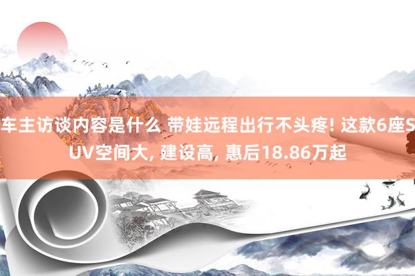 车主访谈内容是什么 带娃远程出行不头疼! 这款6座SUV空间大, 建设高, 惠后18.86万起