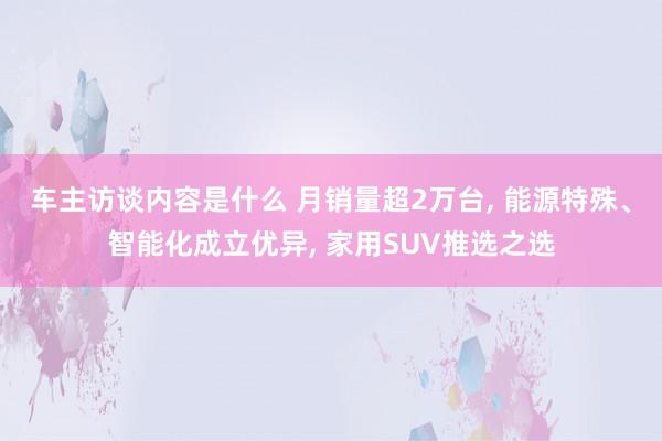 车主访谈内容是什么 月销量超2万台, 能源特殊、智能化成立优异, 家用SUV推选之选