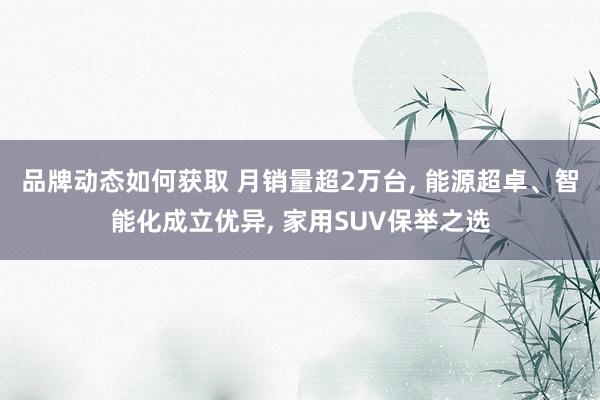 品牌动态如何获取 月销量超2万台, 能源超卓、智能化成立优异, 家用SUV保举之选