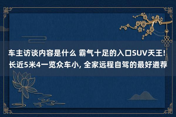 车主访谈内容是什么 霸气十足的入口SUV天王! 长近5米4一览众车小, 全家远程自驾的最好遴荐